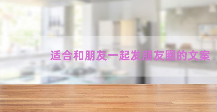 适合和朋友一起发朋友圈的文案